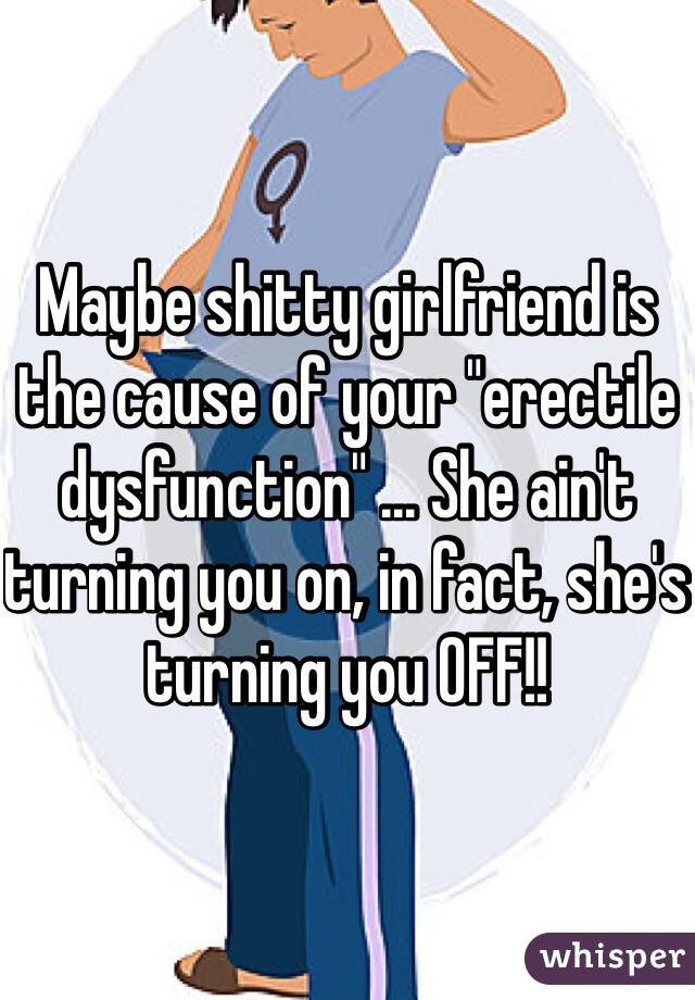 Maybe shitty girlfriend is the cause of your "erectile dysfunction" ... She ain't turning you on, in fact, she's turning you OFF!!