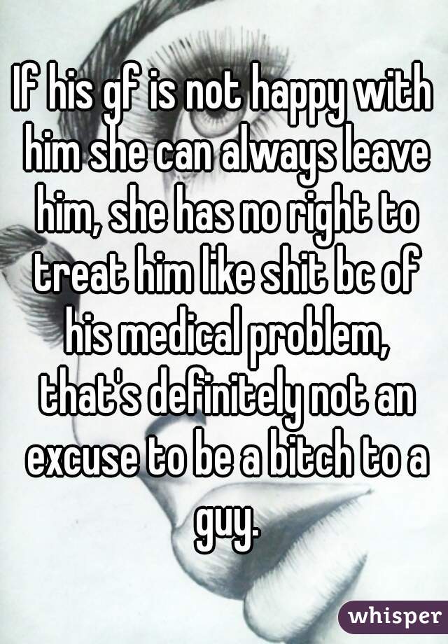 If his gf is not happy with him she can always leave him, she has no right to treat him like shit bc of his medical problem, that's definitely not an excuse to be a bitch to a guy.