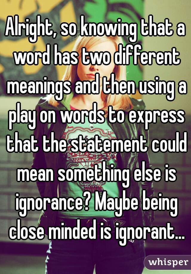 Alright, so knowing that a word has two different meanings and then using a play on words to express that the statement could mean something else is ignorance? Maybe being close minded is ignorant...