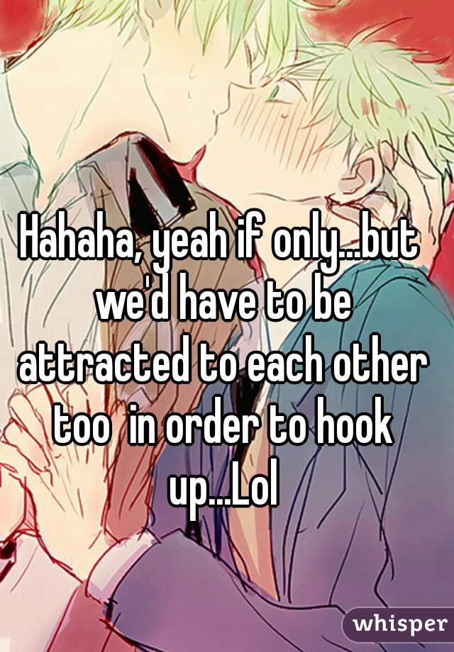 Hahaha, yeah if only...but we'd have to be attracted to each other too  in order to hook up...Lol