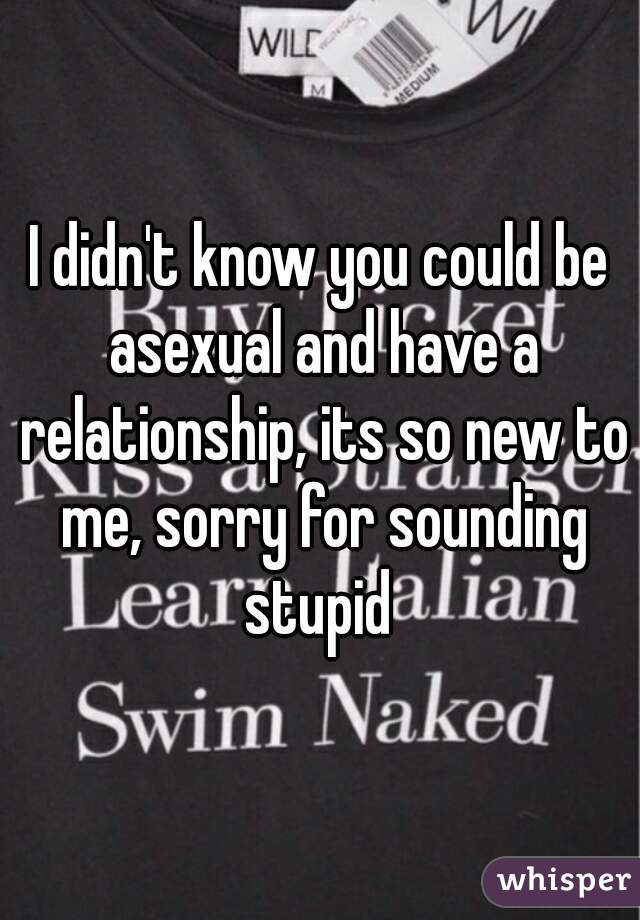 I didn't know you could be asexual and have a relationship, its so new to me, sorry for sounding stupid 