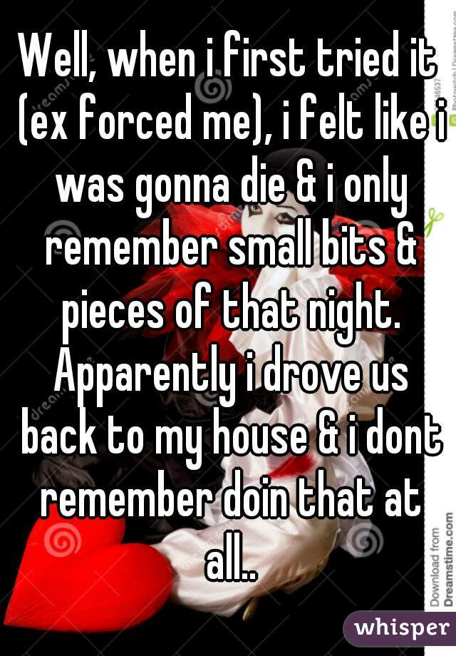 Well, when i first tried it (ex forced me), i felt like i was gonna die & i only remember small bits & pieces of that night. Apparently i drove us back to my house & i dont remember doin that at all..