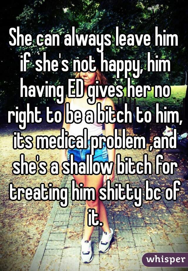 She can always leave him if she's not happy, him having ED gives her no right to be a bitch to him, its medical problem ,and she's a shallow bitch for treating him shitty bc of it.