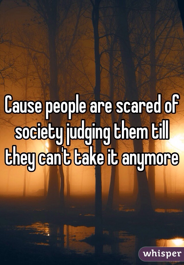 Cause people are scared of society judging them till they can't take it anymore 