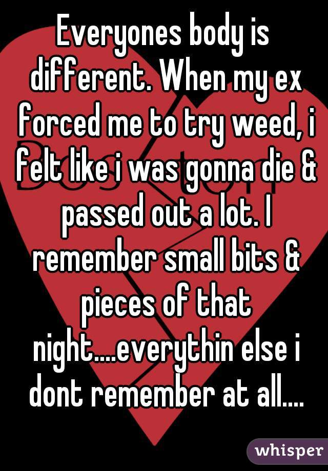 Everyones body is different. When my ex forced me to try weed, i felt like i was gonna die & passed out a lot. I remember small bits & pieces of that night....everythin else i dont remember at all....
