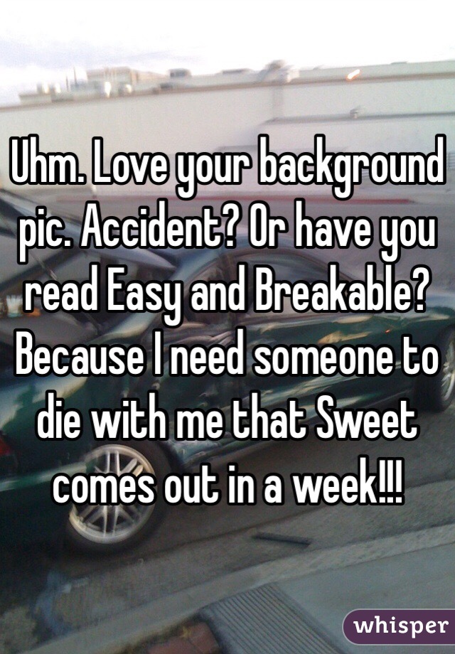 Uhm. Love your background pic. Accident? Or have you read Easy and Breakable? Because I need someone to die with me that Sweet comes out in a week!!! 