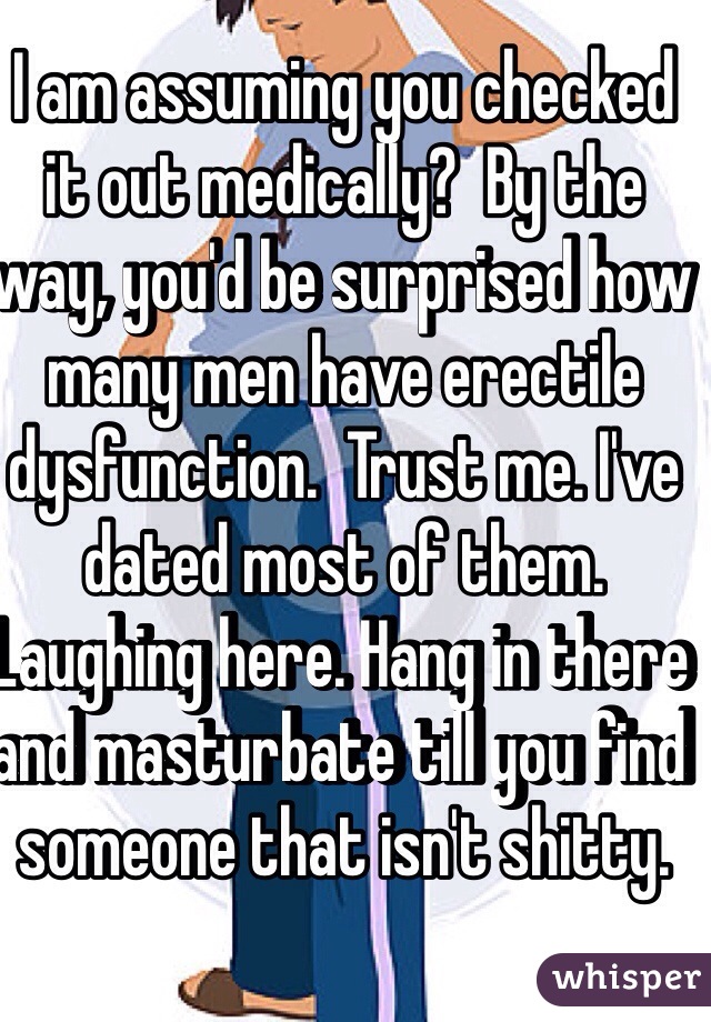 I am assuming you checked it out medically?  By the way, you'd be surprised how many men have erectile dysfunction.  Trust me. I've dated most of them. Laughing here. Hang in there and masturbate till you find someone that isn't shitty. 