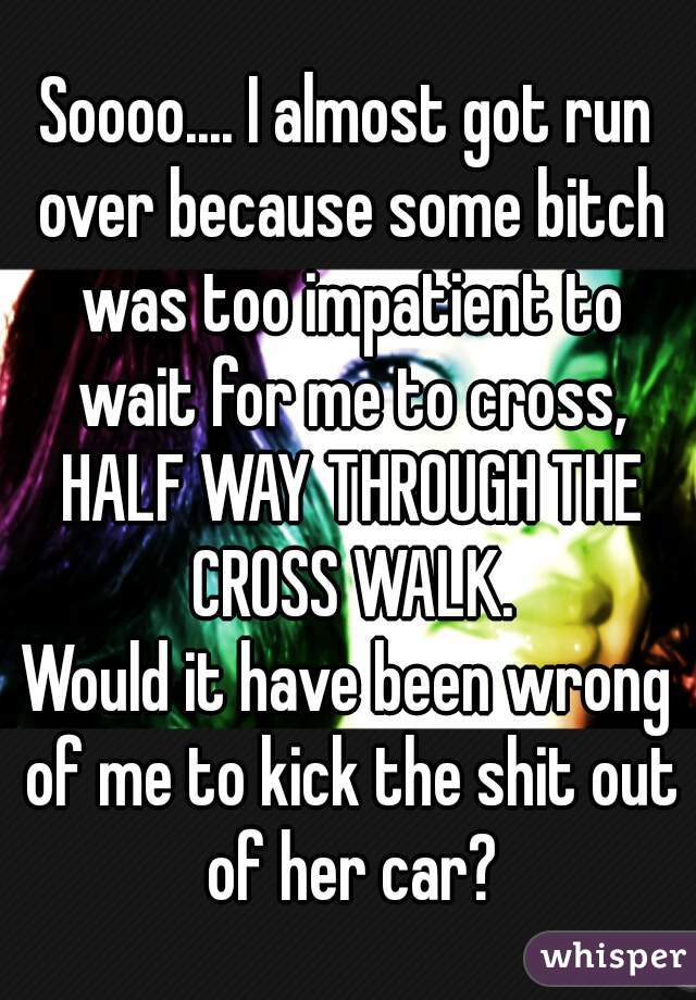Soooo.... I almost got run over because some bitch was too impatient to wait for me to cross, HALF WAY THROUGH THE CROSS WALK.
Would it have been wrong of me to kick the shit out of her car?