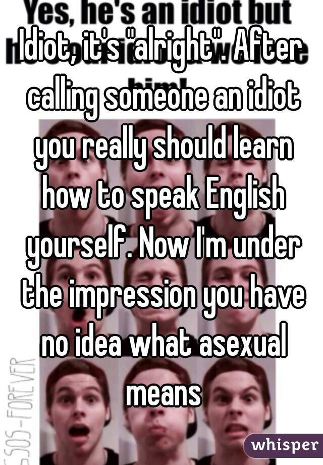 Idiot, it's "alright". After calling someone an idiot you really should learn how to speak English yourself. Now I'm under the impression you have no idea what asexual means