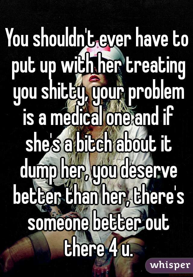 You shouldn't ever have to put up with her treating you shitty, your problem is a medical one and if she's a bitch about it dump her, you deserve better than her, there's someone better out there 4 u.