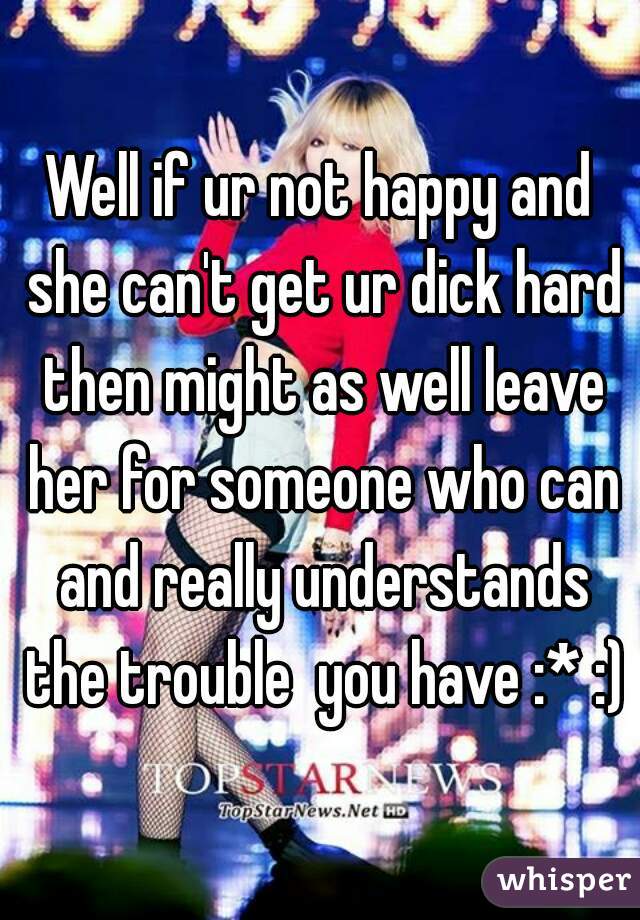 Well if ur not happy and she can't get ur dick hard then might as well leave her for someone who can and really understands the trouble  you have :* :)