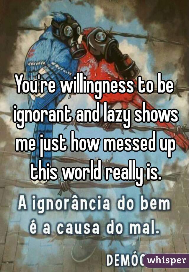 You're willingness to be ignorant and lazy shows me just how messed up this world really is.