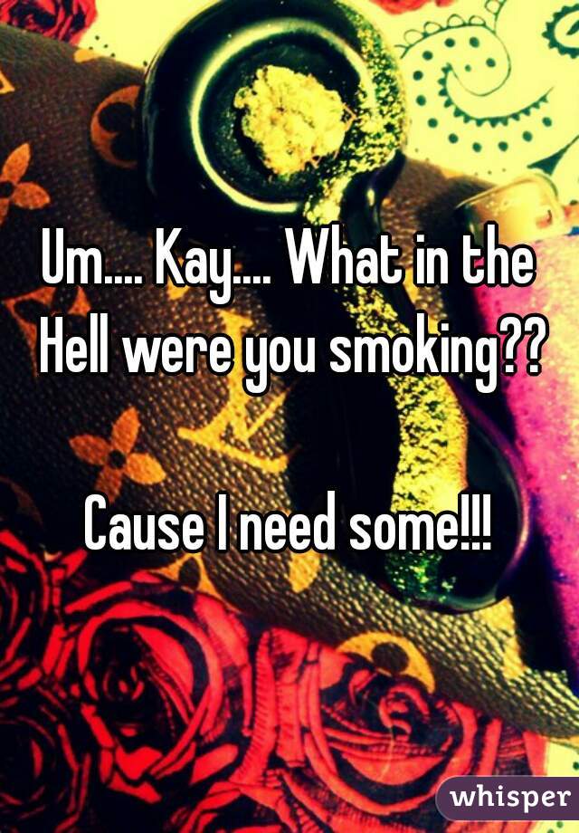 Um.... Kay.... What in the Hell were you smoking??

Cause I need some!!!