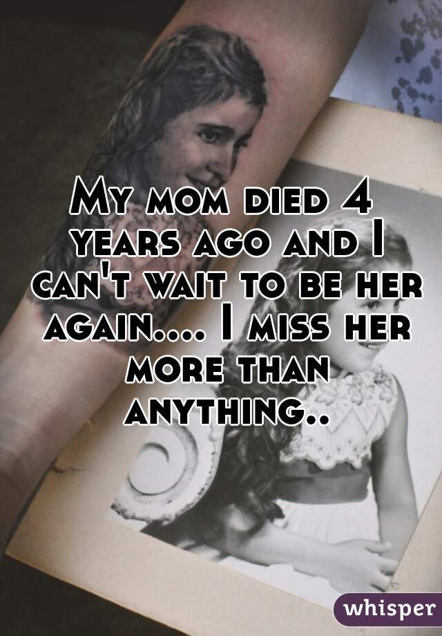 My mom died 4 years ago and I can't wait to be her again.... I miss her more than anything..