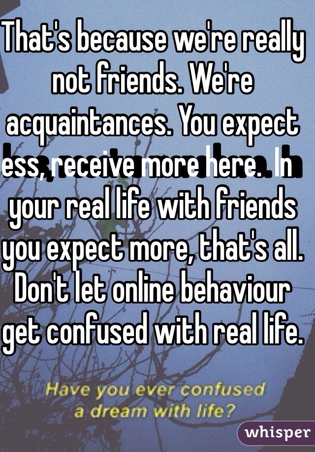 That's because we're really not friends. We're acquaintances. You expect less, receive more here.  In    your real life with friends you expect more, that's all. Don't let online behaviour get confused with real life. 