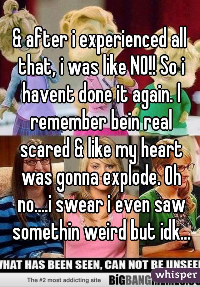 & after i experienced all that, i was like NO!! So i havent done it again. I remember bein real scared & like my heart was gonna explode. Oh no....i swear i even saw somethin weird but idk...