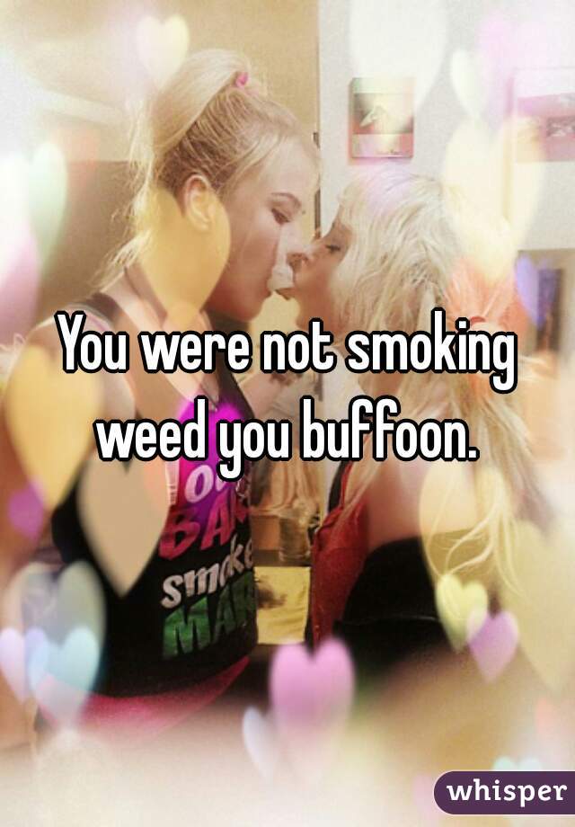 You were not smoking weed you buffoon. 