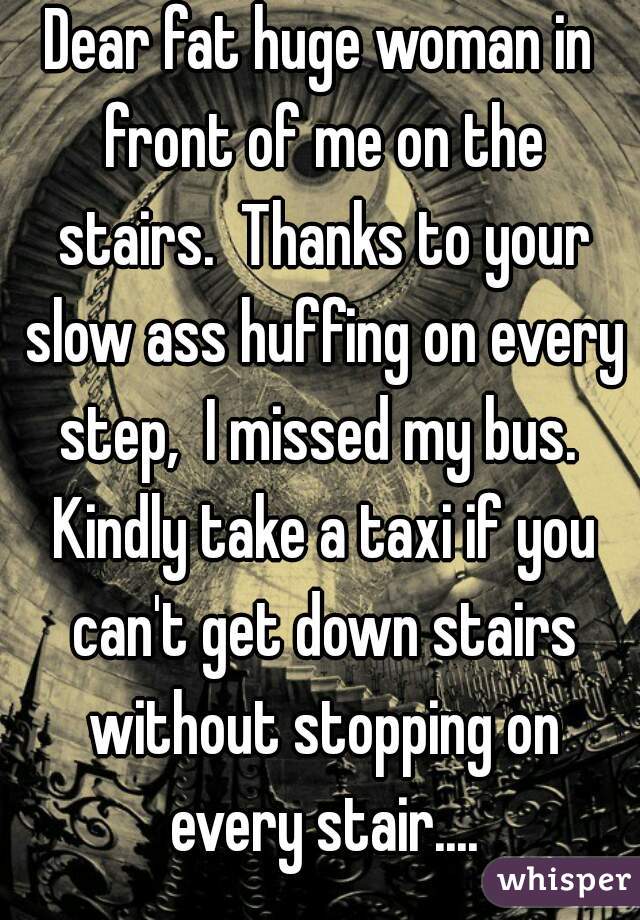 Dear fat huge woman in front of me on the stairs.  Thanks to your slow ass huffing on every step,  I missed my bus.  Kindly take a taxi if you can't get down stairs without stopping on every stair....