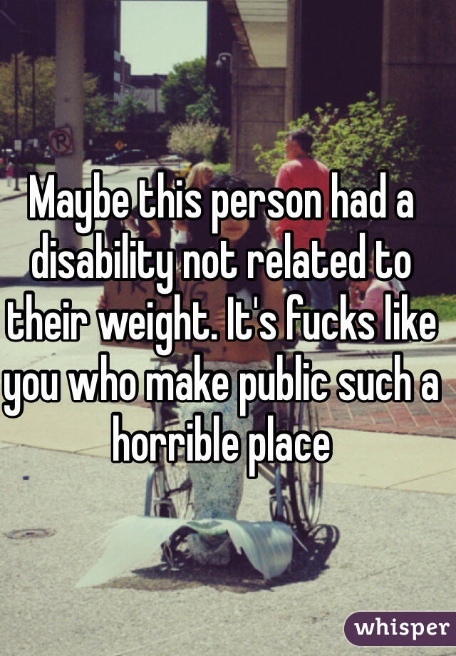 Maybe this person had a disability not related to their weight. It's fucks like you who make public such a horrible place