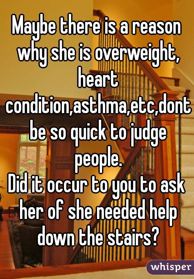 Maybe there is a reason why she is overweight, heart condition,asthma,etc,dont be so quick to judge people.
Did it occur to you to ask her of she needed help down the stairs?