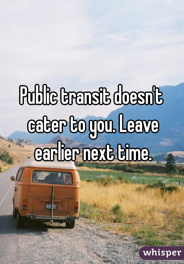 Public transit doesn't cater to you. Leave earlier next time.