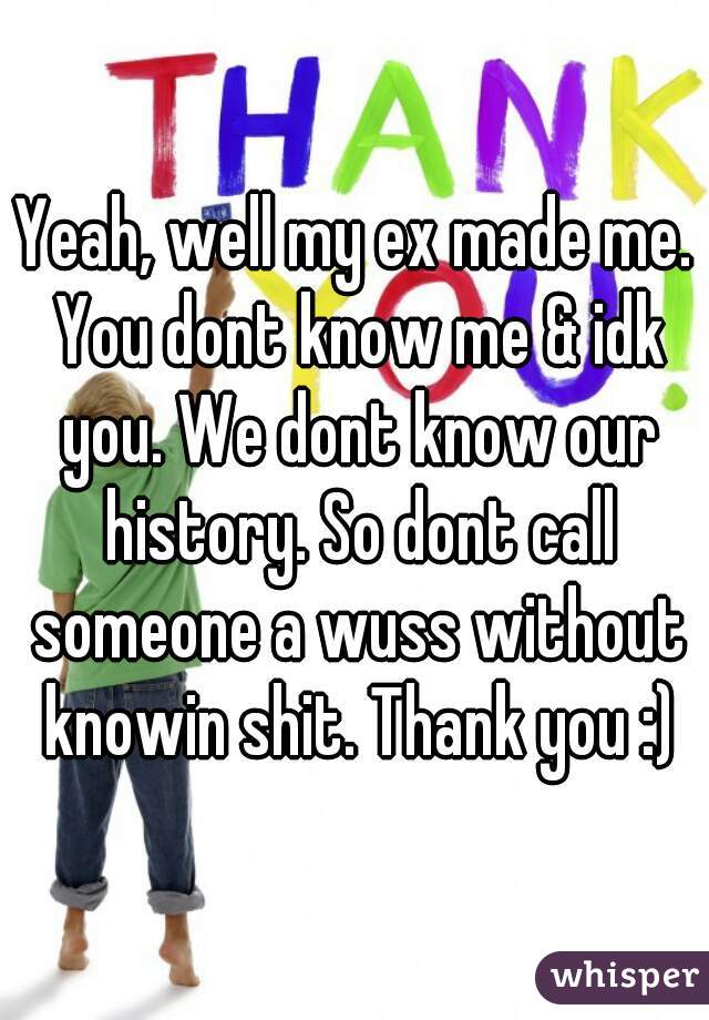 Yeah, well my ex made me. You dont know me & idk you. We dont know our history. So dont call someone a wuss without knowin shit. Thank you :)
