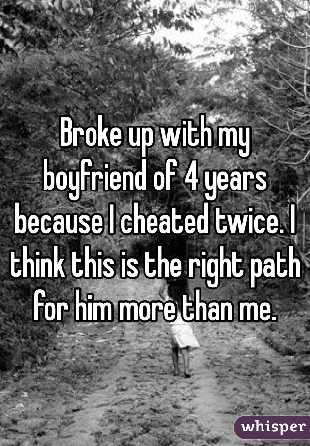 Broke up with my boyfriend of 4 years because I cheated twice. I think this is the right path for him more than me. 