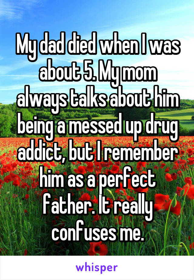 My dad died when I was about 5. My mom always talks about him being a messed up drug addict, but I remember him as a perfect father. It really confuses me.