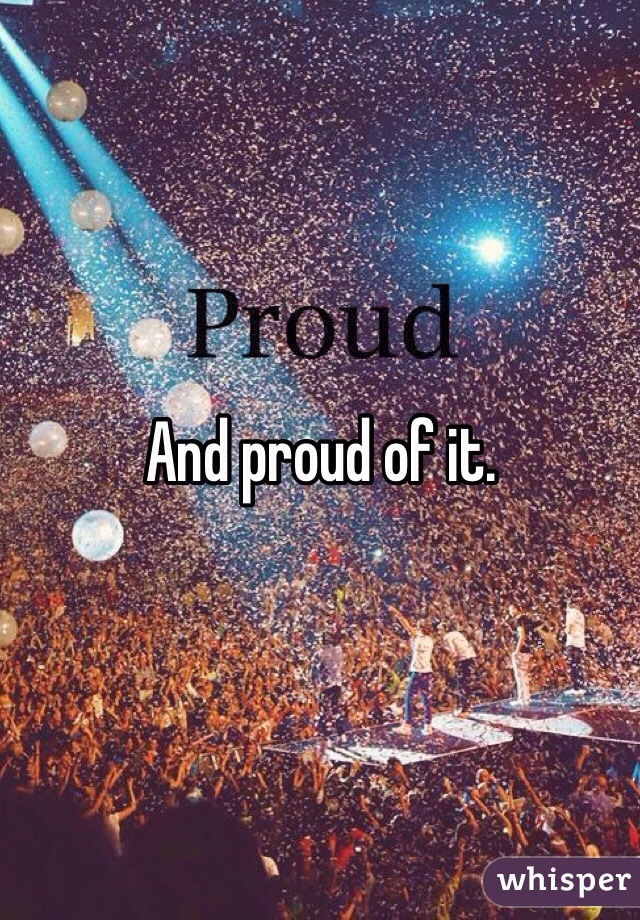 And proud of it.