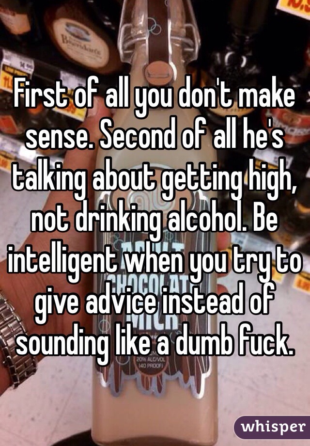 First of all you don't make sense. Second of all he's talking about getting high, not drinking alcohol. Be intelligent when you try to give advice instead of sounding like a dumb fuck. 