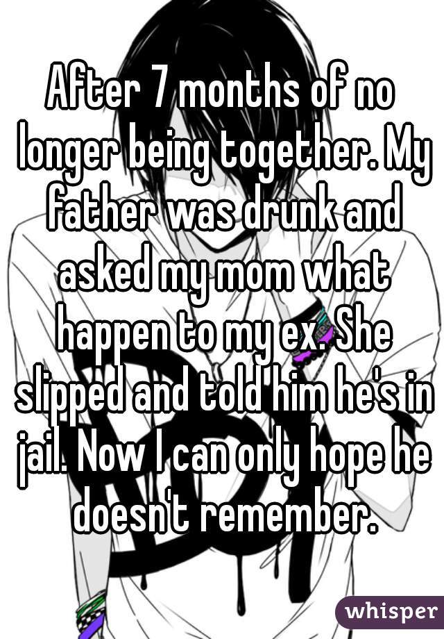After 7 months of no longer being together. My father was drunk and asked my mom what happen to my ex. She slipped and told him he's in jail. Now I can only hope he doesn't remember.