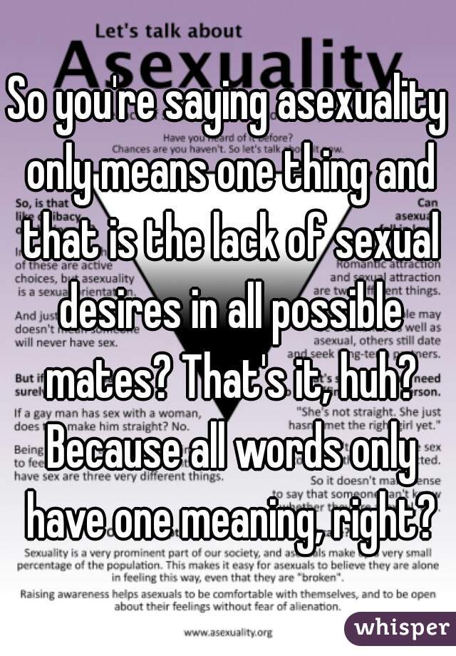 So you're saying asexuality only means one thing and that is the lack of sexual desires in all possible mates? That's it, huh? Because all words only have one meaning, right?