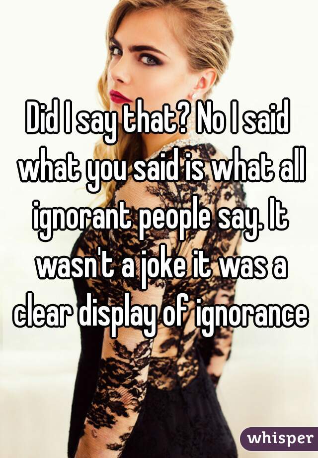 Did I say that? No I said what you said is what all ignorant people say. It wasn't a joke it was a clear display of ignorance