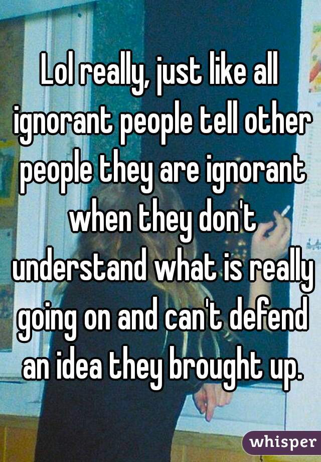 Lol really, just like all ignorant people tell other people they are ignorant when they don't understand what is really going on and can't defend an idea they brought up.