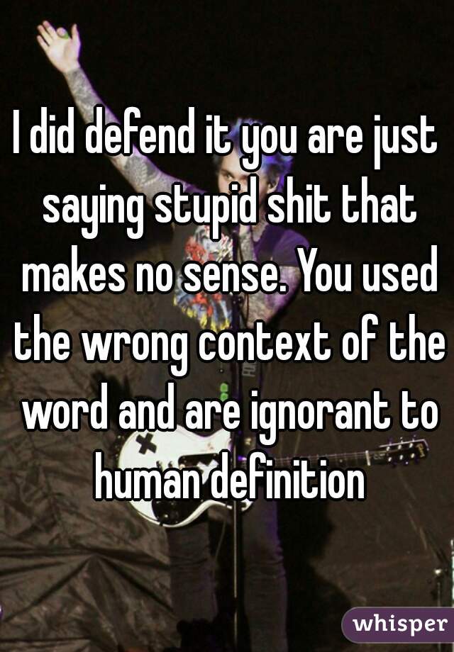 I did defend it you are just saying stupid shit that makes no sense. You used the wrong context of the word and are ignorant to human definition