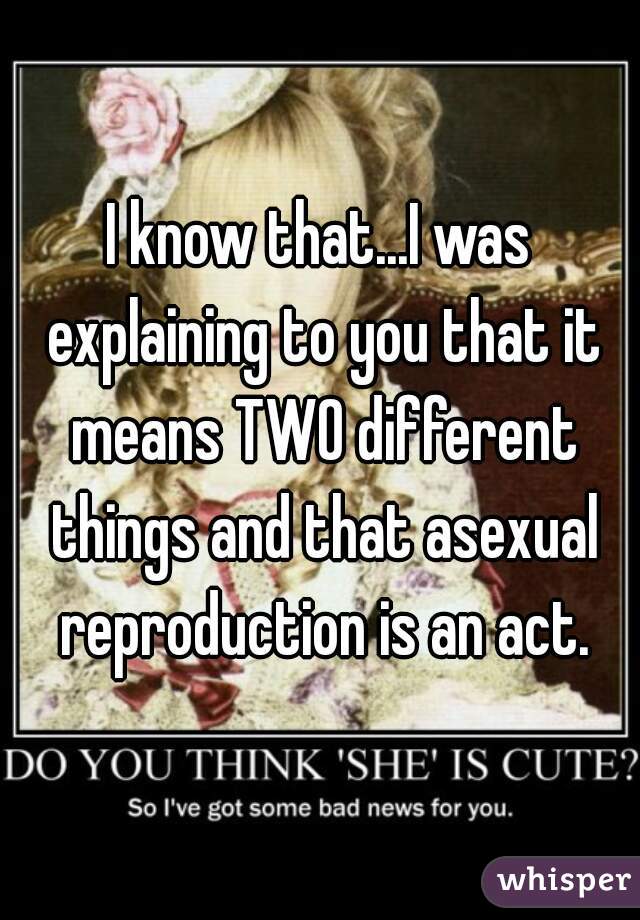 I know that...I was explaining to you that it means TWO different things and that asexual reproduction is an act.