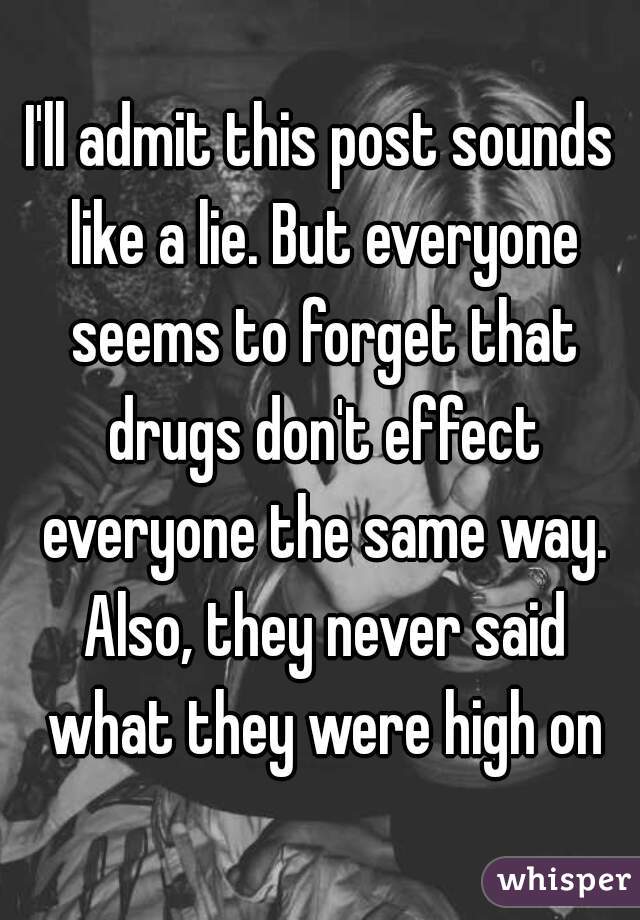 I'll admit this post sounds like a lie. But everyone seems to forget that drugs don't effect everyone the same way. Also, they never said what they were high on