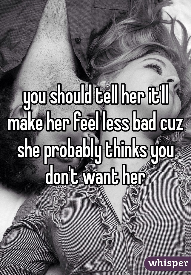 you should tell her it'll make her feel less bad cuz she probably thinks you don't want her