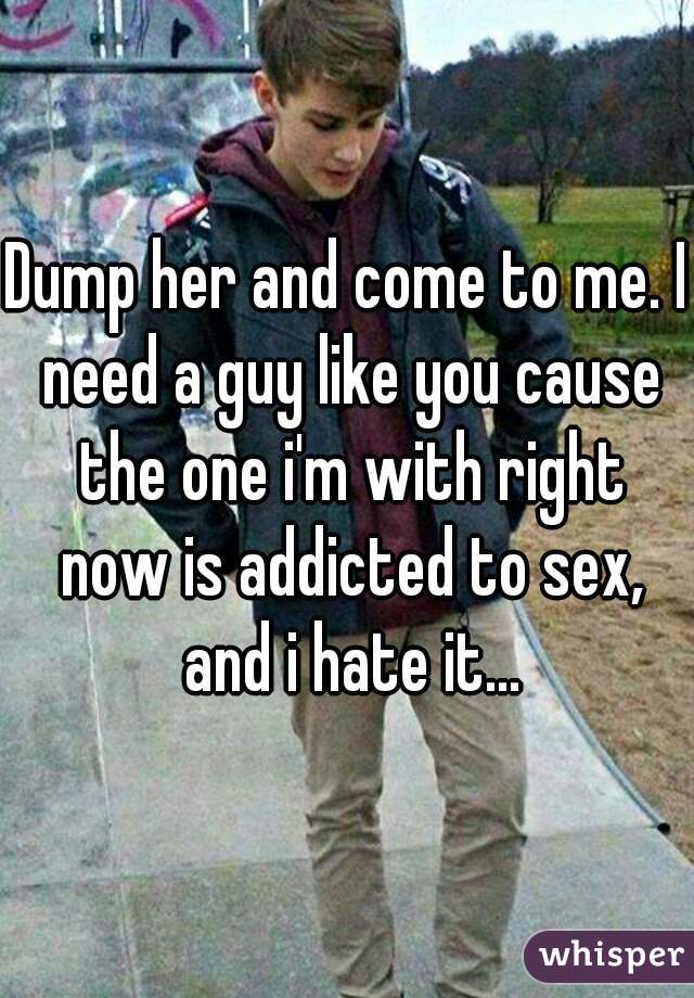 Dump her and come to me. I need a guy like you cause the one i'm with right now is addicted to sex, and i hate it...