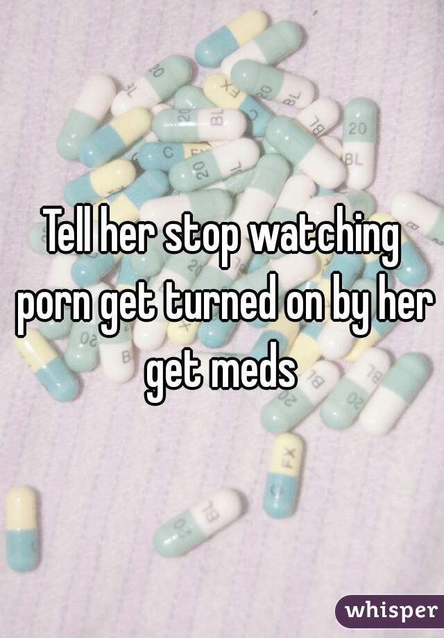 Tell her stop watching porn get turned on by her get meds 