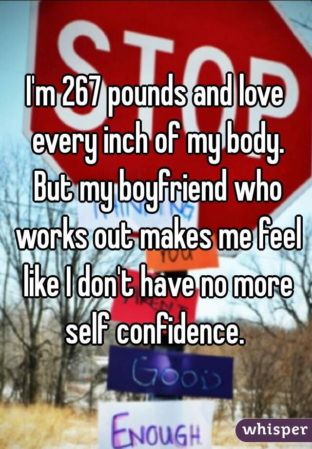 I'm 267 pounds and love every inch of my body. But my boyfriend who works out makes me feel like I don't have no more self confidence. 