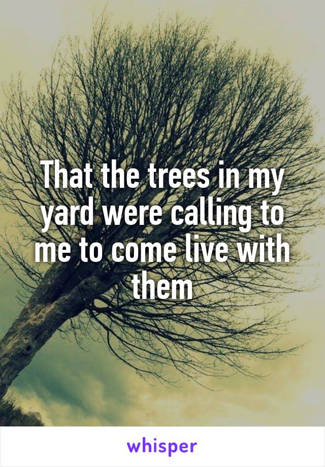That the trees in my yard were calling to me to come live with them