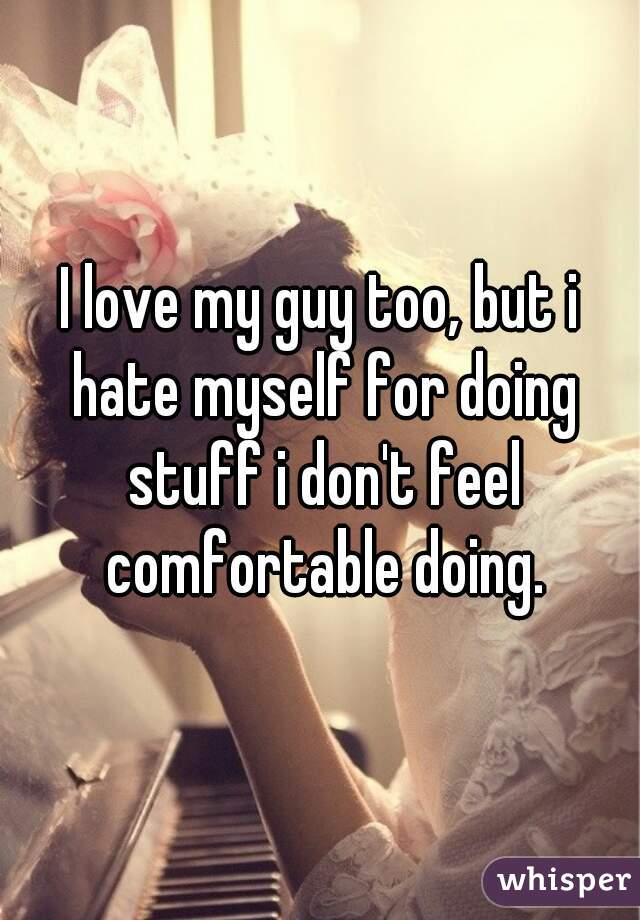 I love my guy too, but i hate myself for doing stuff i don't feel comfortable doing.