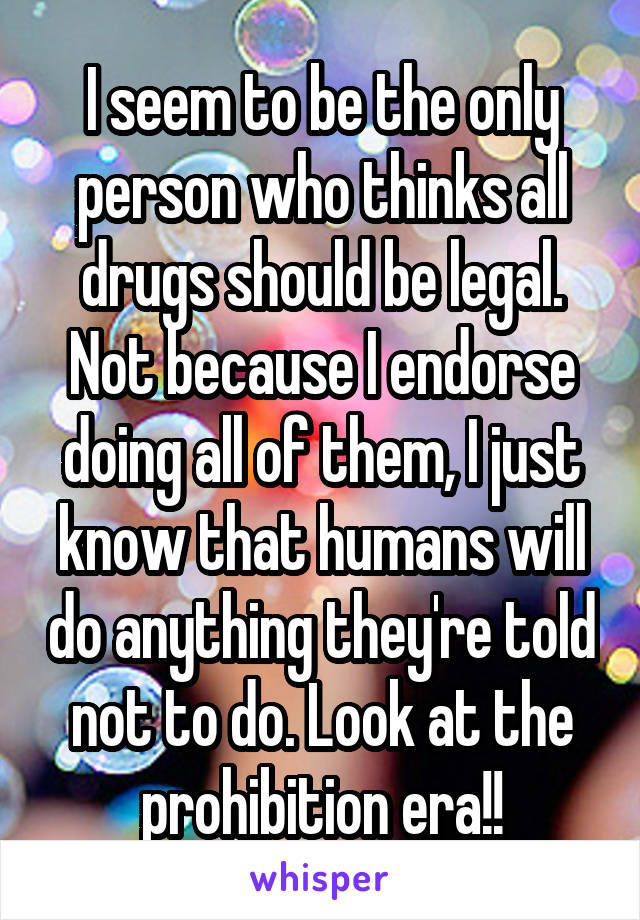 I seem to be the only person who thinks all drugs should be legal. Not because I endorse doing all of them, I just know that humans will do anything they're told not to do. Look at the prohibition era!!