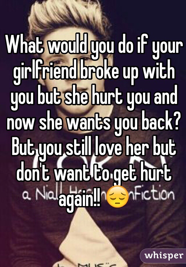 What would you do if your girlfriend broke up with you but she hurt you and now she wants you back? But you still love her but don't want to get hurt again!! 😔