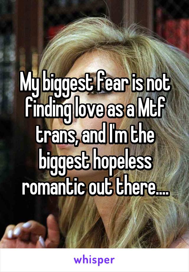 My biggest fear is not finding love as a Mtf trans, and I'm the biggest hopeless romantic out there....