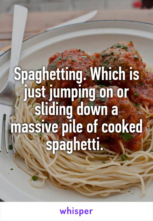 Spaghetting. Which is just jumping on or sliding down a massive pile of cooked spaghetti. 