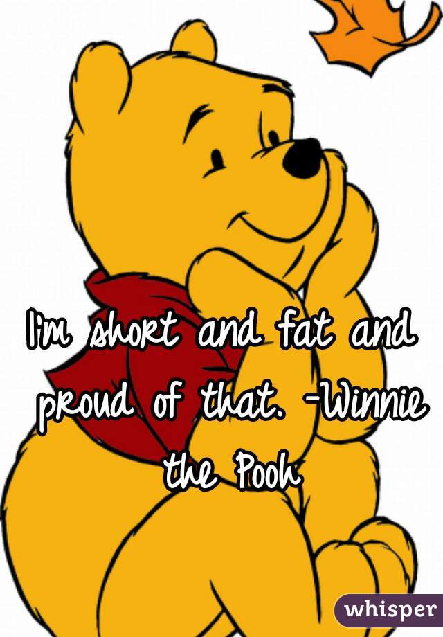 I'm short and fat and proud of that. -Winnie the Pooh