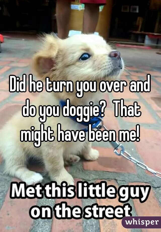 Did he turn you over and do you doggie?  That might have been me! 