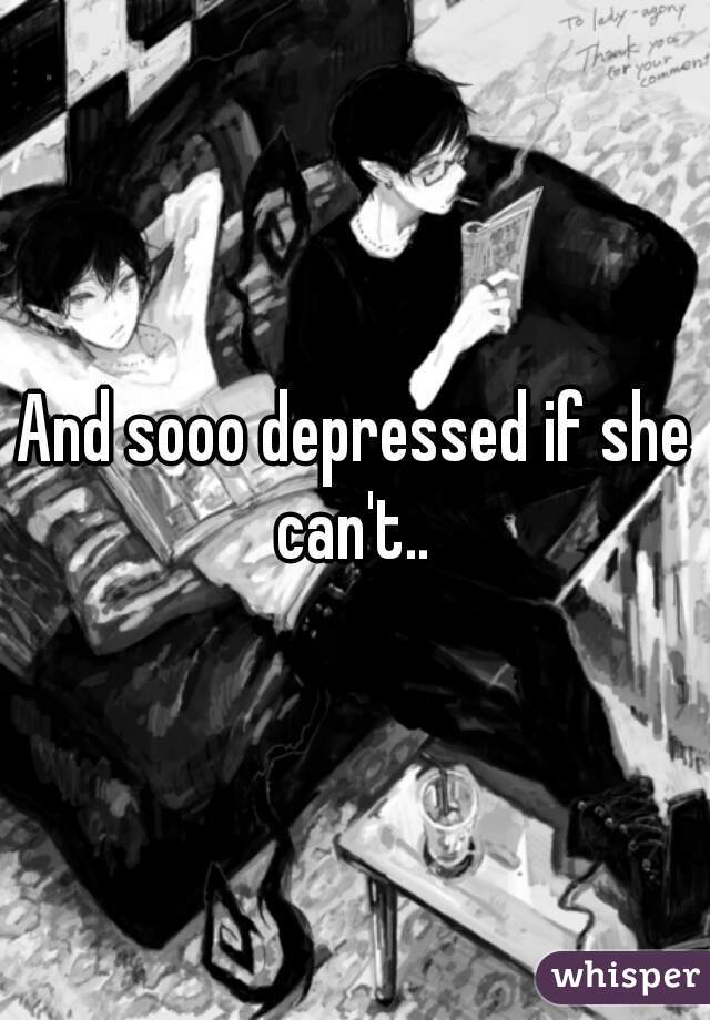And sooo depressed if she can't.. 